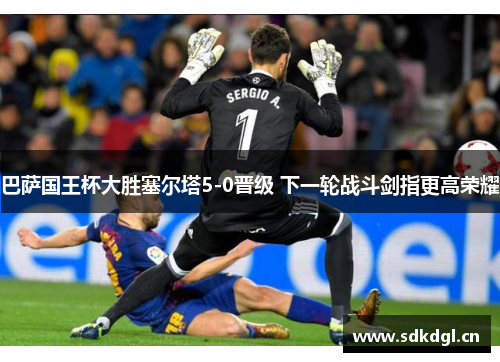 巴萨国王杯大胜塞尔塔5-0晋级 下一轮战斗剑指更高荣耀 巴萨国王杯大胜塞尔塔5-0晋级 下一轮战斗剑指更高荣耀
