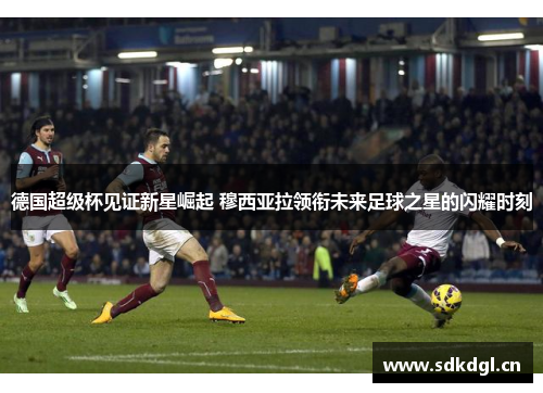 德国超级杯见证新星崛起 穆西亚拉领衔未来足球之星的闪耀时刻