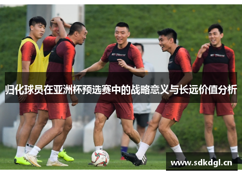 归化球员在亚洲杯预选赛中的战略意义与长远价值分析 归化球员在亚洲杯预选赛中的战略意义与长远价值分析